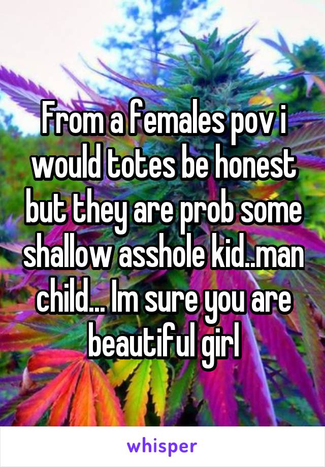 From a females pov i would totes be honest but they are prob some shallow asshole kid..man child... Im sure you are beautiful girl