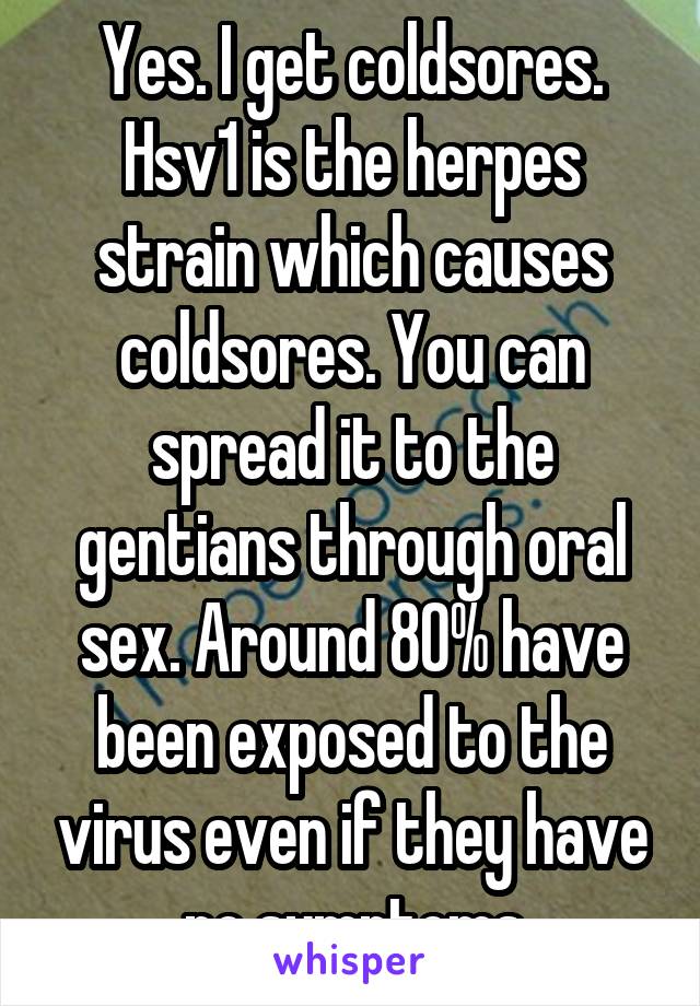 Yes. I get coldsores. Hsv1 is the herpes strain which causes coldsores. You can spread it to the gentians through oral sex. Around 80% have been exposed to the virus even if they have no symptoms
