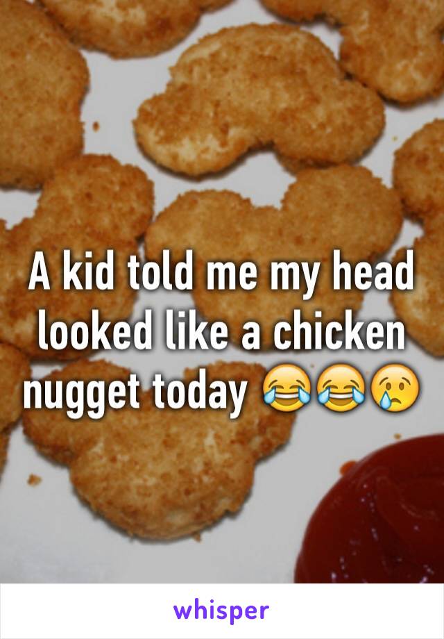 A kid told me my head looked like a chicken nugget today 😂😂😢