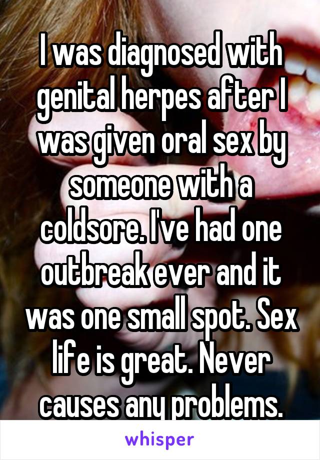 I was diagnosed with genital herpes after I was given oral sex by someone with a coldsore. I've had one outbreak ever and it was one small spot. Sex life is great. Never causes any problems.