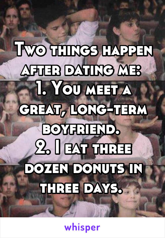 Two things happen after dating me: 
1. You meet a great, long-term boyfriend. 
2. I eat three dozen donuts in three days. 