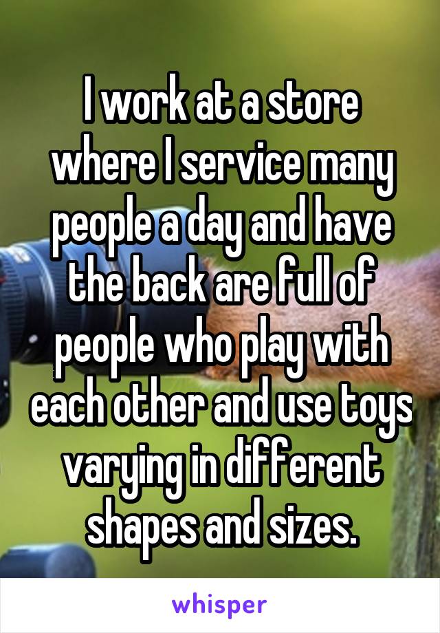I work at a store where I service many people a day and have the back are full of people who play with each other and use toys varying in different shapes and sizes.