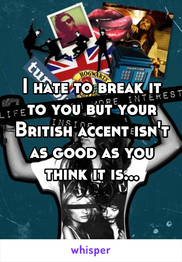 I hate to break it to you but your British accent isn't as good as you think it is...
