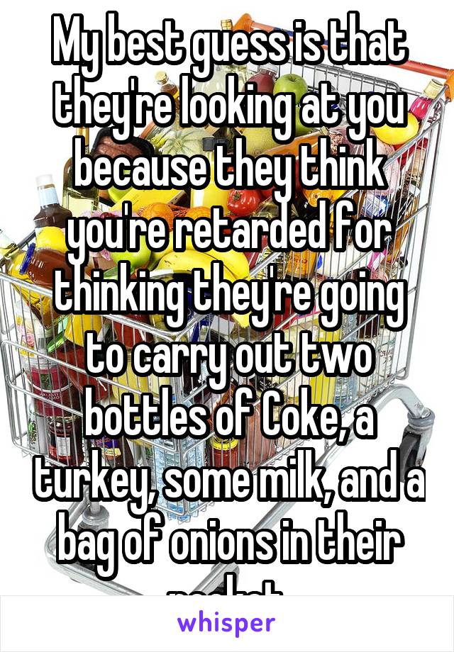 My best guess is that they're looking at you because they think you're retarded for thinking they're going to carry out two bottles of Coke, a turkey, some milk, and a bag of onions in their pocket.