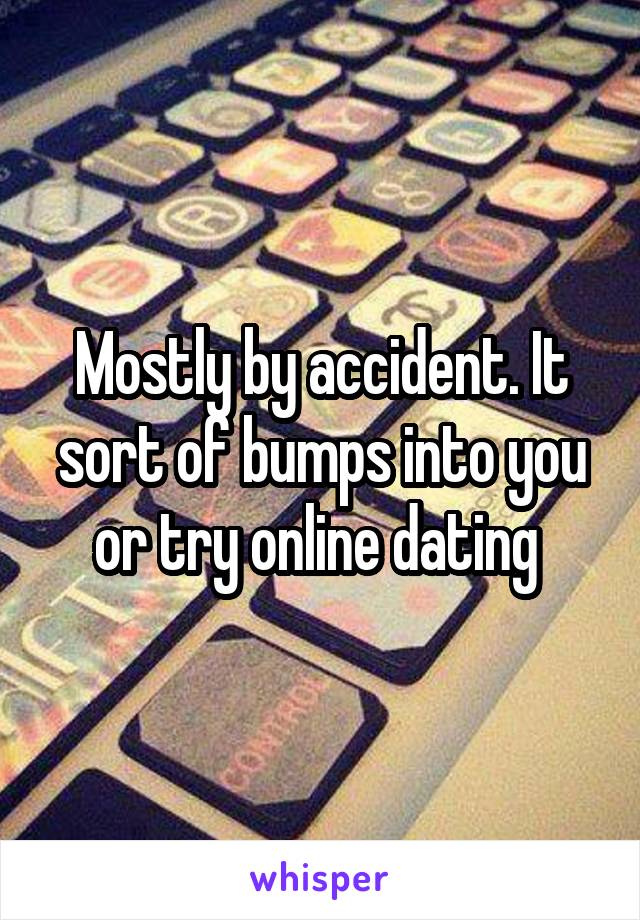 Mostly by accident. It sort of bumps into you or try online dating 