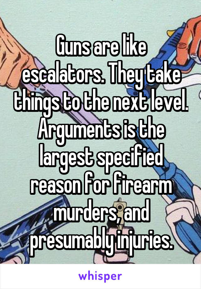 Guns are like escalators. They take things to the next level.
Arguments is the largest specified reason for firearm murders, and presumably injuries.