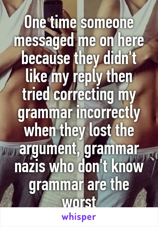 One time someone messaged me on here because they didn't like my reply then tried correcting my grammar incorrectly when they lost the argument, grammar nazis who don't know grammar are the worst