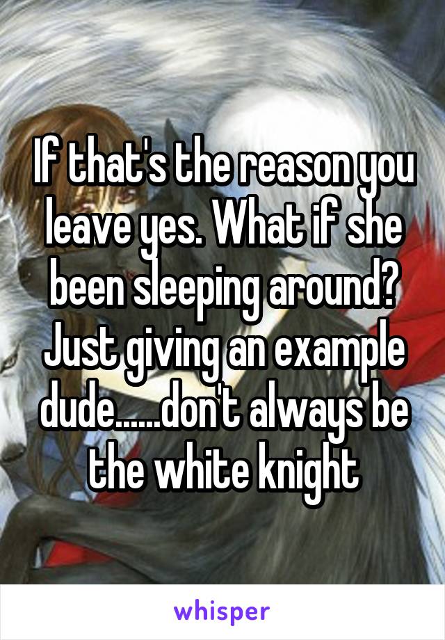 If that's the reason you leave yes. What if she been sleeping around? Just giving an example dude......don't always be the white knight