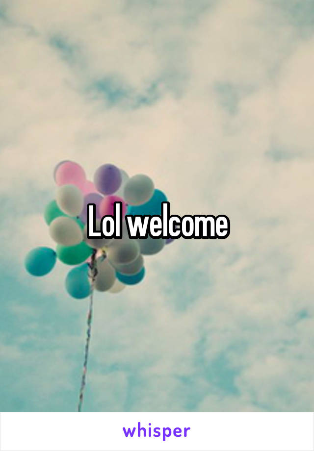 Lol welcome