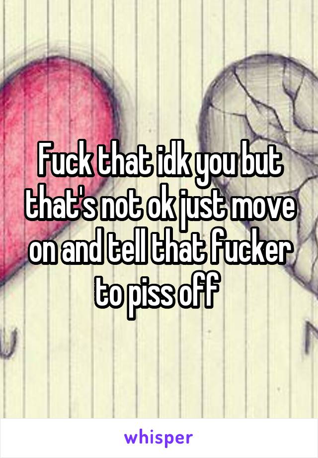 Fuck that idk you but that's not ok just move on and tell that fucker to piss off 