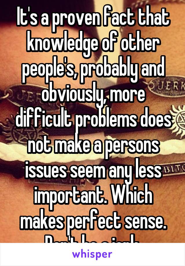 It's a proven fact that knowledge of other people's, probably and obviously, more difficult problems does not make a persons issues seem any less important. Which makes perfect sense. Don't be a jerk.