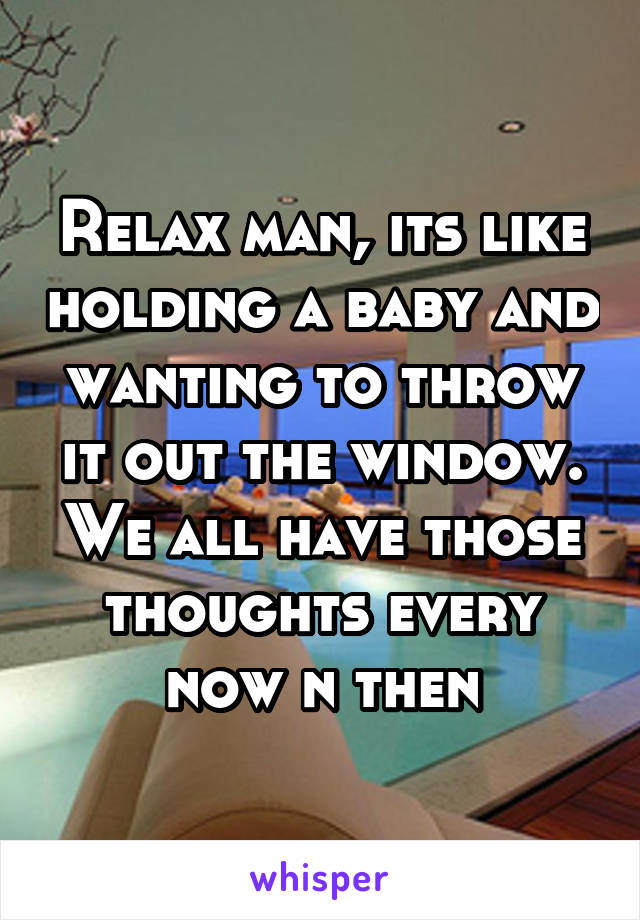 Relax man, its like holding a baby and wanting to throw it out the window.
We all have those thoughts every now n then