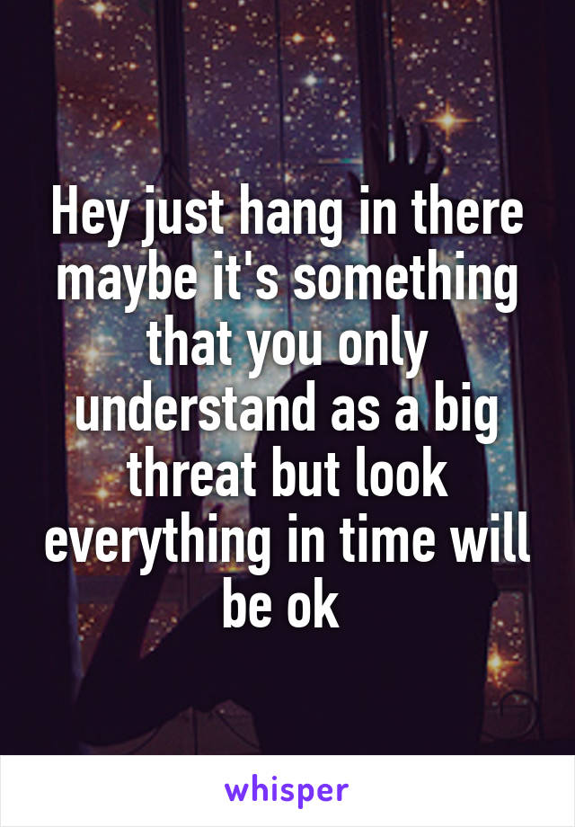 Hey just hang in there maybe it's something that you only understand as a big threat but look everything in time will be ok 