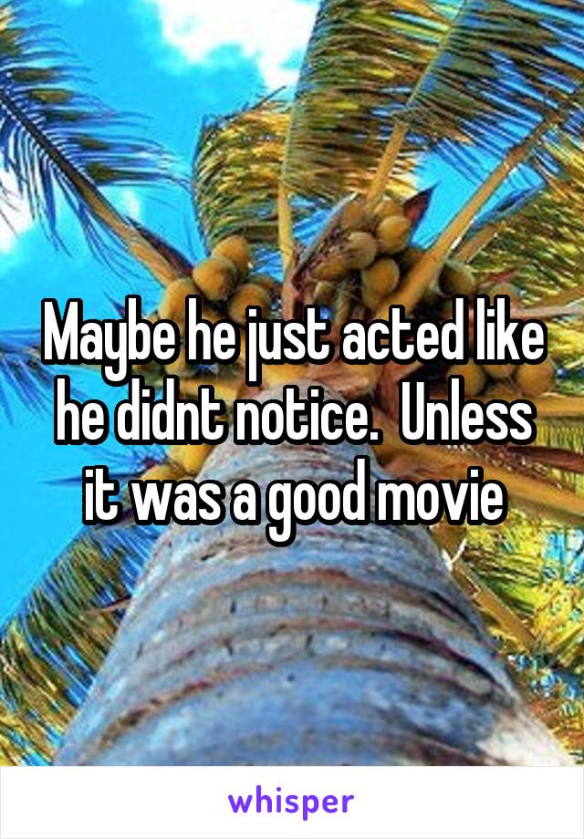 Maybe he just acted like he didnt notice.  Unless it was a good movie