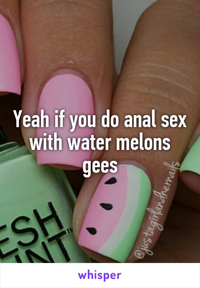 Yeah if you do anal sex with water melons gees