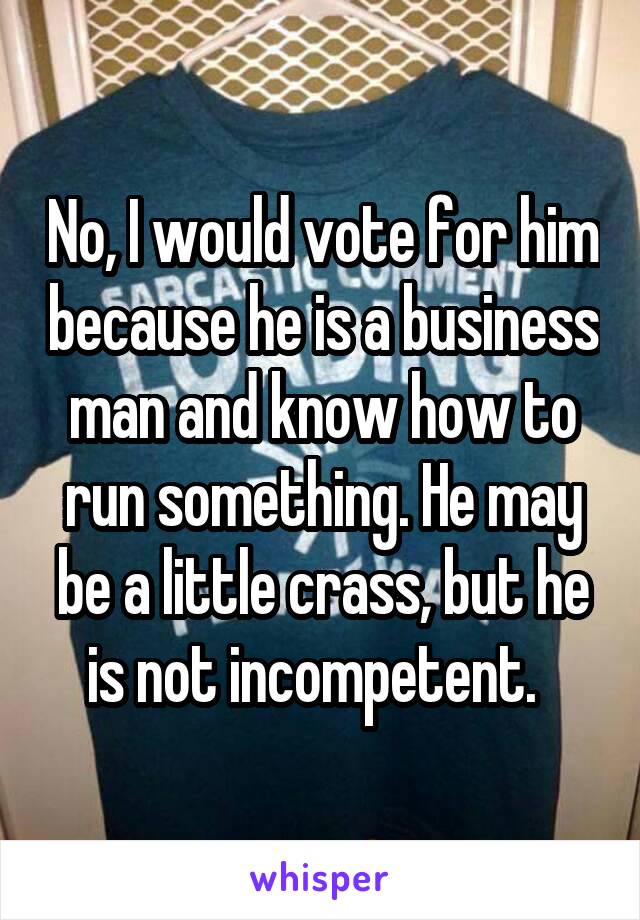 No, I would vote for him because he is a business man and know how to run something. He may be a little crass, but he is not incompetent.  