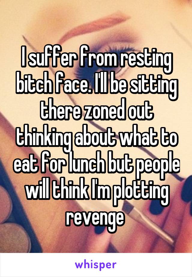 I suffer from resting bitch face. I'll be sitting there zoned out thinking about what to eat for lunch but people will think I'm plotting revenge 