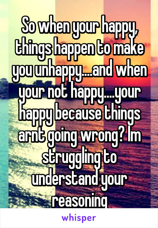 So when your happy, things happen to make you unhappy....and when your not happy....your happy because things arnt going wrong? Im struggling to understand your reasoning