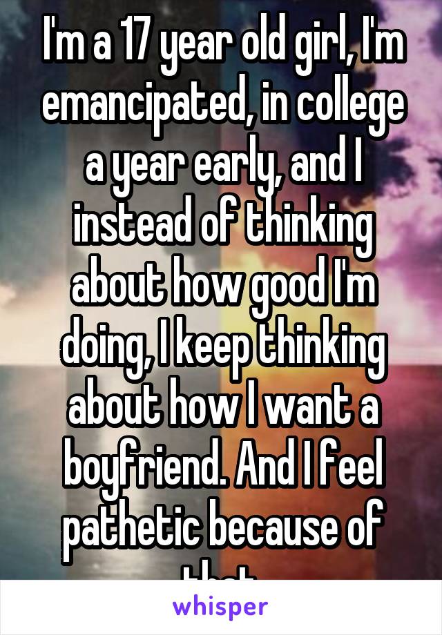 I'm a 17 year old girl, I'm emancipated, in college a year early, and I instead of thinking about how good I'm doing, I keep thinking about how I want a boyfriend. And I feel pathetic because of that.