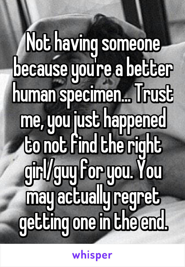 Not having someone because you're a better human specimen... Trust me, you just happened to not find the right girl/guy for you. You may actually regret getting one in the end.