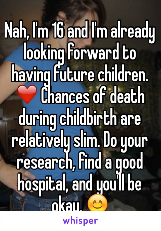 Nah, I'm 16 and I'm already looking forward to having future children. ❤️ Chances of death during childbirth are relatively slim. Do your research, find a good hospital, and you'll be okay. 😊