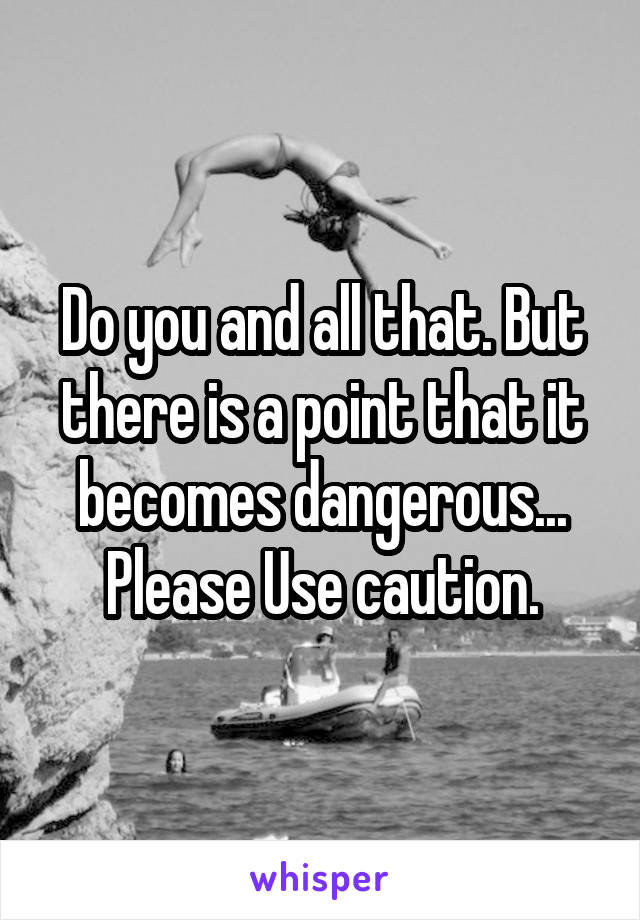 Do you and all that. But there is a point that it becomes dangerous... Please Use caution.