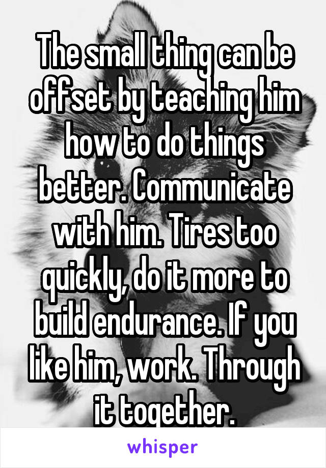 The small thing can be offset by teaching him how to do things better. Communicate with him. Tires too quickly, do it more to build endurance. If you like him, work. Through it together.