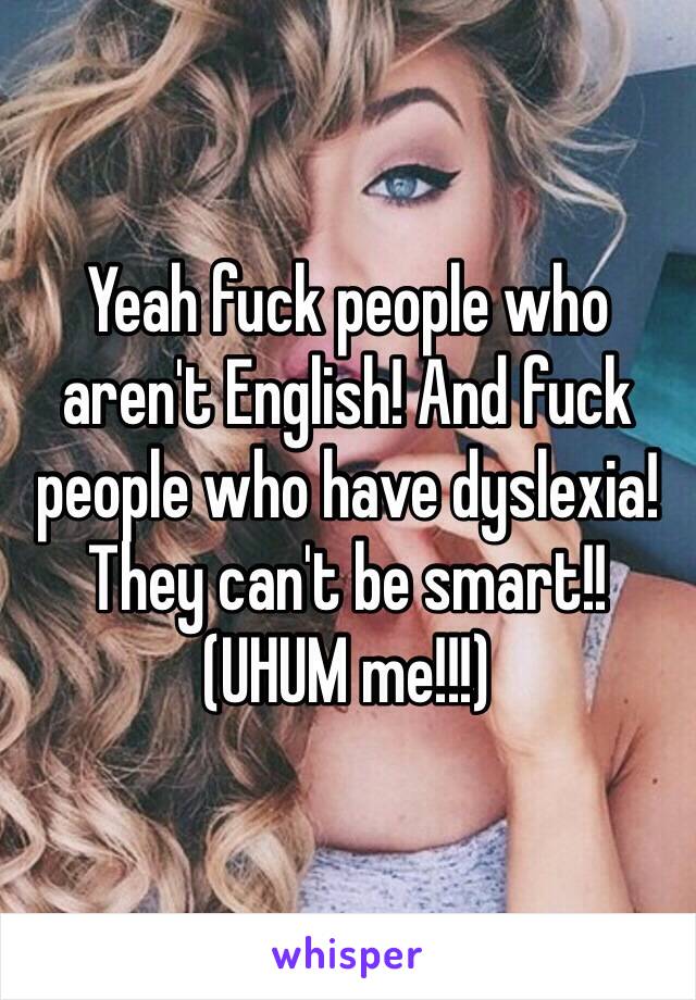 Yeah fuck people who aren't English! And fuck people who have dyslexia! They can't be smart!! (UHUM me!!!) 