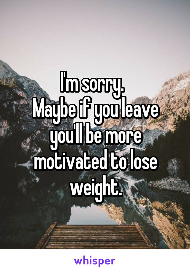 I'm sorry.  
Maybe if you leave you'll be more motivated to lose weight.