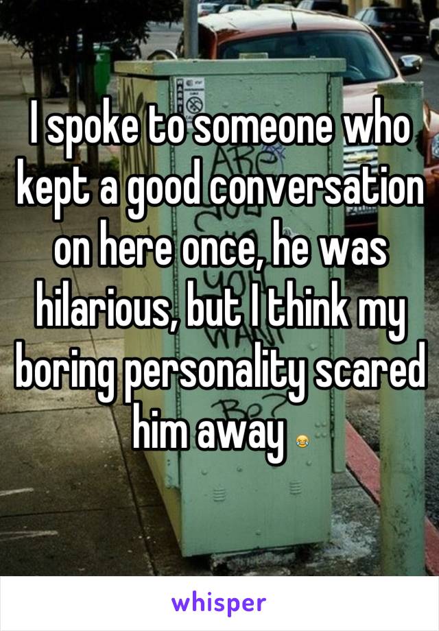I spoke to someone who kept a good conversation on here once, he was hilarious, but I think my boring personality scared him away 😂
