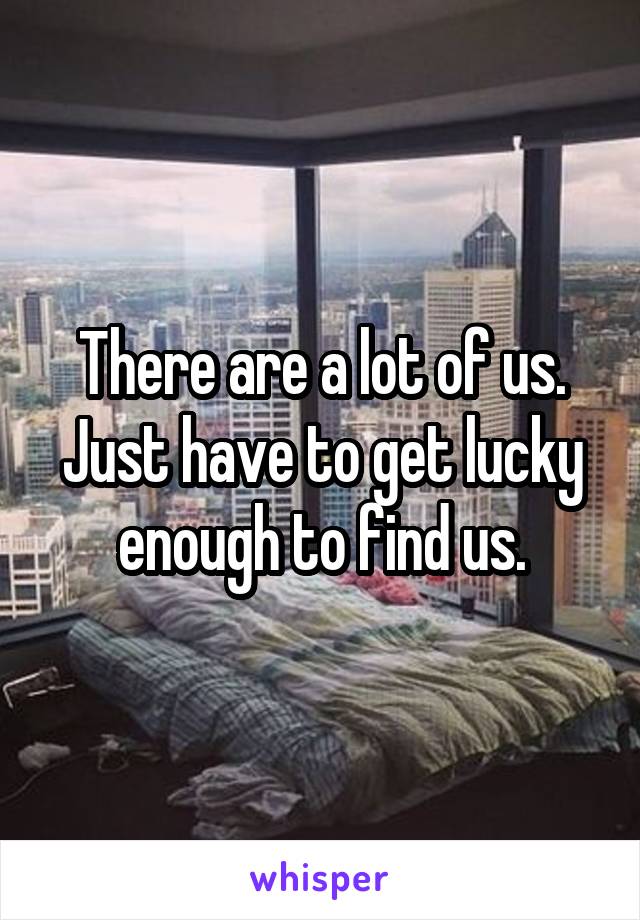 There are a lot of us.
Just have to get lucky enough to find us.