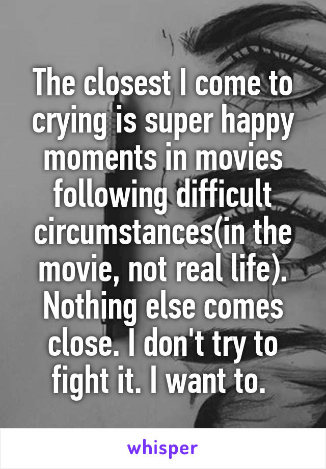 The closest I come to crying is super happy moments in movies following difficult circumstances(in the movie, not real life). Nothing else comes close. I don't try to fight it. I want to. 