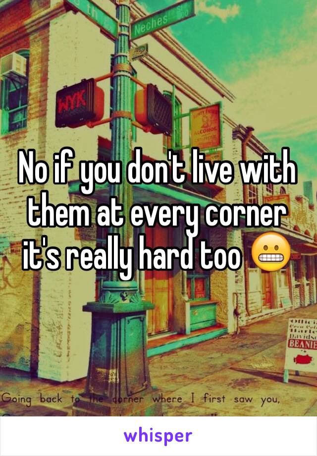 No if you don't live with them at every corner it's really hard too 😬