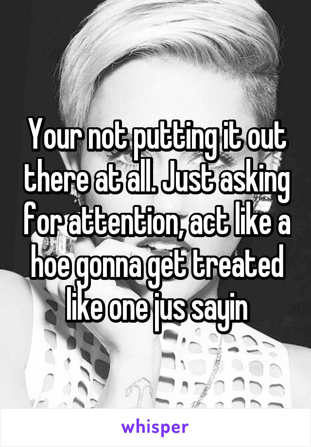 Your not putting it out there at all. Just asking for attention, act like a hoe gonna get treated like one jus sayin