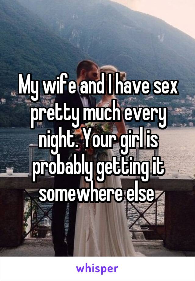 My wife and I have sex pretty much every night. Your girl is probably getting it somewhere else 