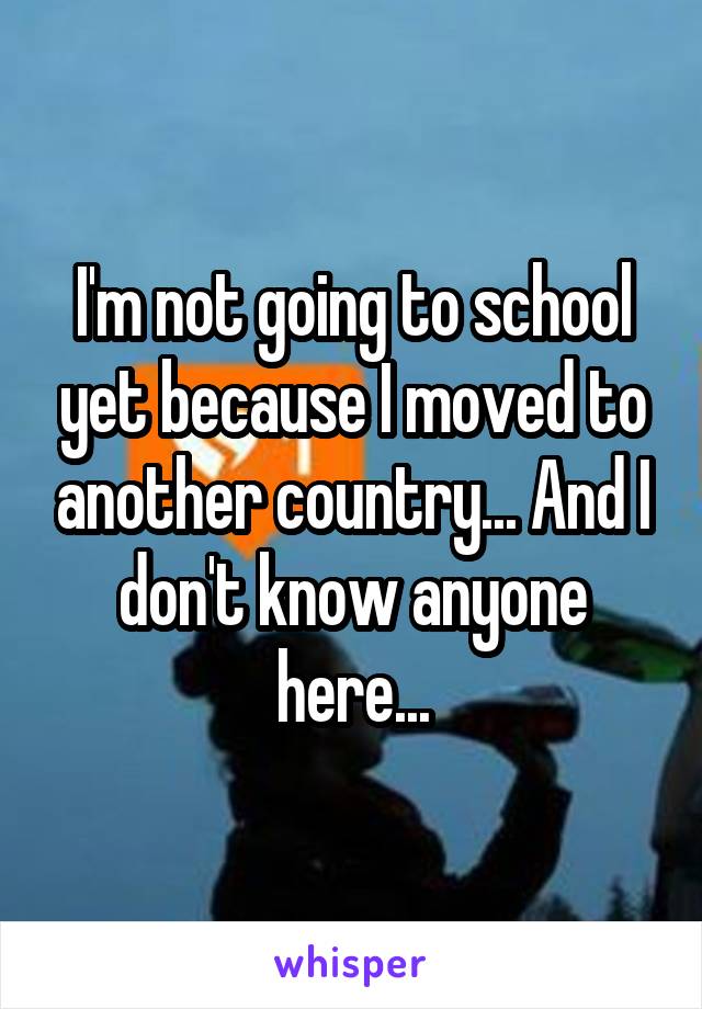 I'm not going to school yet because I moved to another country... And I don't know anyone here...
