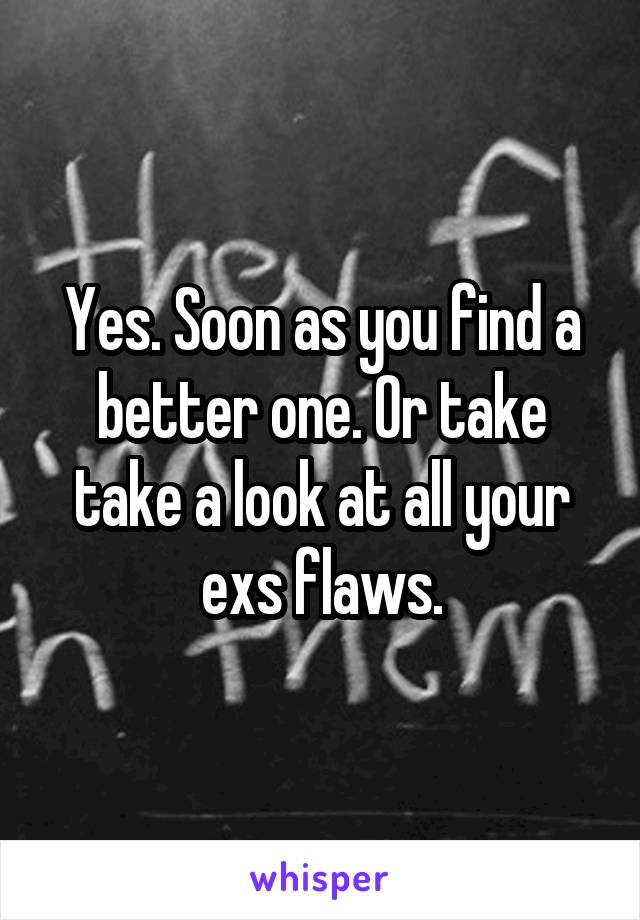 Yes. Soon as you find a better one. Or take take a look at all your exs flaws.