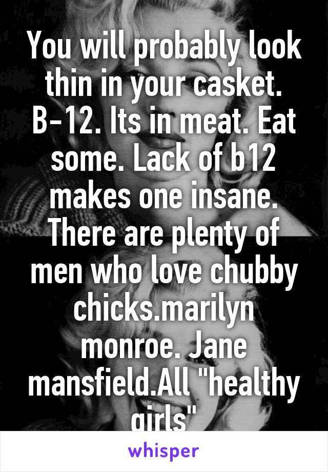 You will probably look thin in your casket. B-12. Its in meat. Eat some. Lack of b12 makes one insane. There are plenty of men who love chubby chicks.marilyn monroe. Jane mansfield.All "healthy girls"