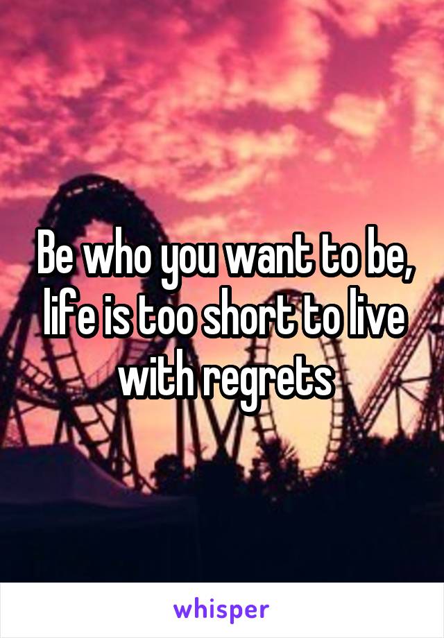 Be who you want to be, life is too short to live with regrets