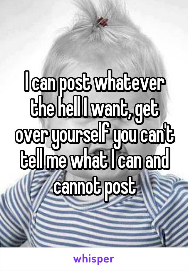 I can post whatever the hell I want, get over yourself you can't tell me what I can and cannot post