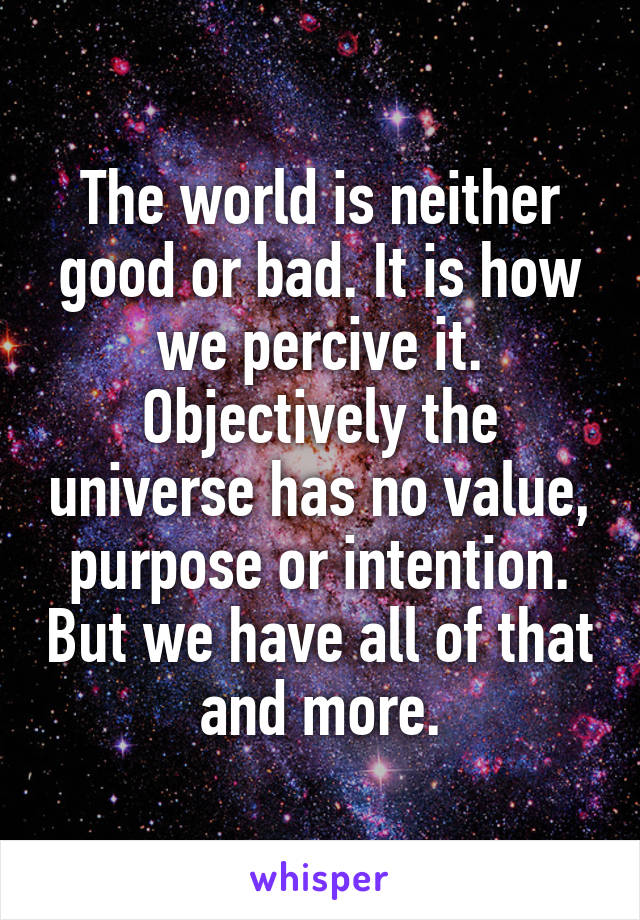 The world is neither good or bad. It is how we percive it. Objectively the universe has no value, purpose or intention. But we have all of that and more.