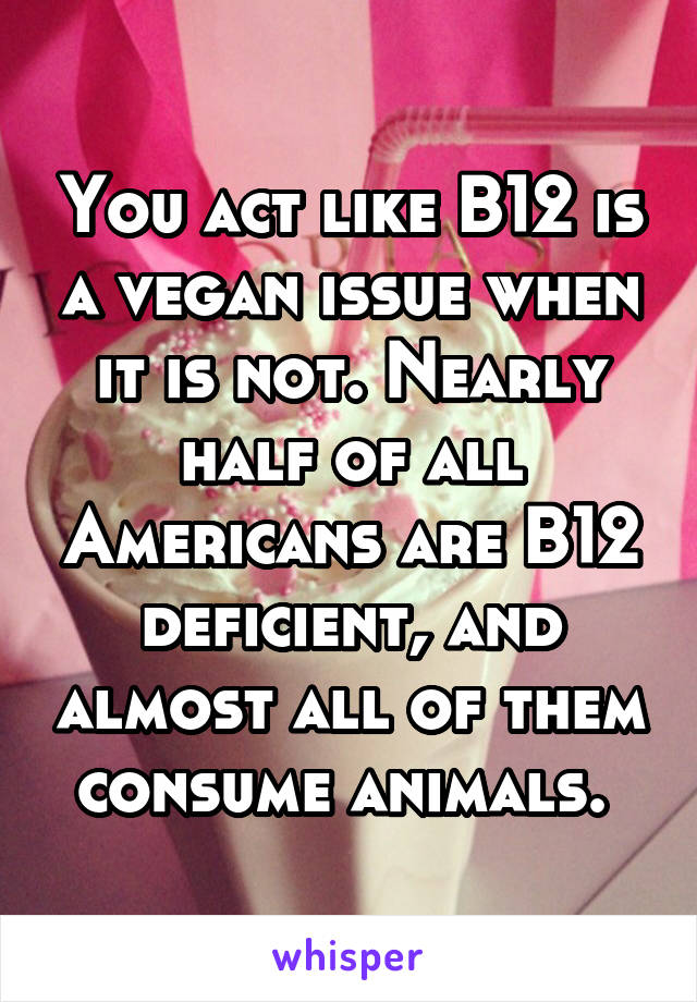You act like B12 is a vegan issue when it is not. Nearly half of all Americans are B12 deficient, and almost all of them consume animals. 