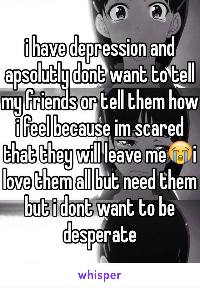 i have depression and apsolutly dont want to tell my friends or tell them how i feel because im scared that they will leave me😭i love them all but need them but i dont want to be desperate
