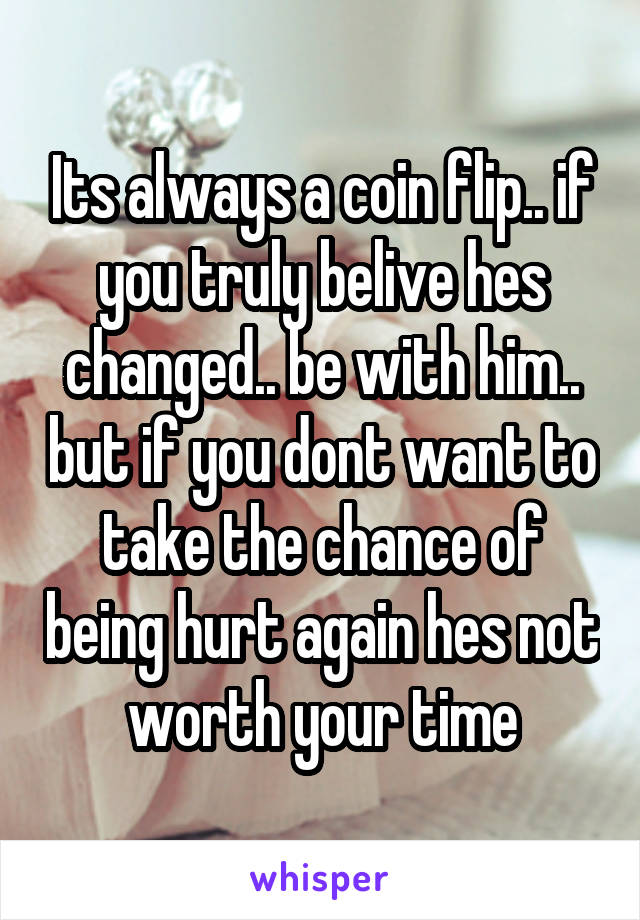 Its always a coin flip.. if you truly belive hes changed.. be with him.. but if you dont want to take the chance of being hurt again hes not worth your time