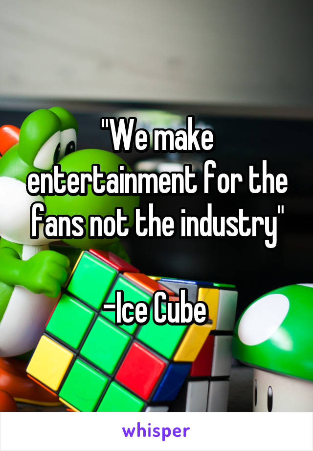 "We make entertainment for the fans not the industry"

-Ice Cube 