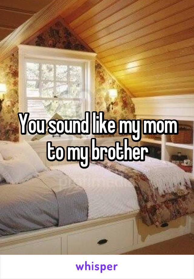 You sound like my mom to my brother