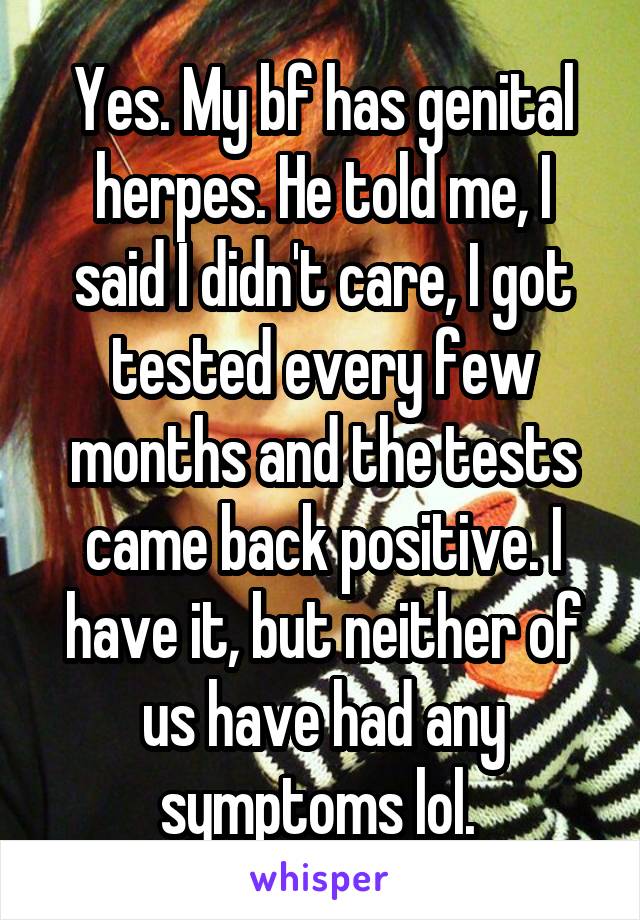 Yes. My bf has genital herpes. He told me, I said I didn't care, I got tested every few months and the tests came back positive. I have it, but neither of us have had any symptoms lol. 