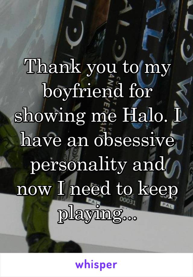 Thank you to my boyfriend for showing me Halo. I have an obsessive personality and now I need to keep playing...