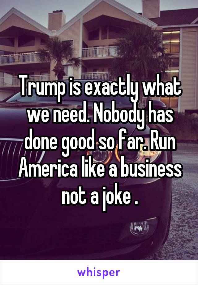 Trump is exactly what we need. Nobody has done good so far. Run America like a business not a joke .