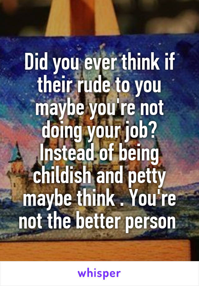 Did you ever think if their rude to you maybe you're not doing your job? Instead of being childish and petty maybe think . You're not the better person 
